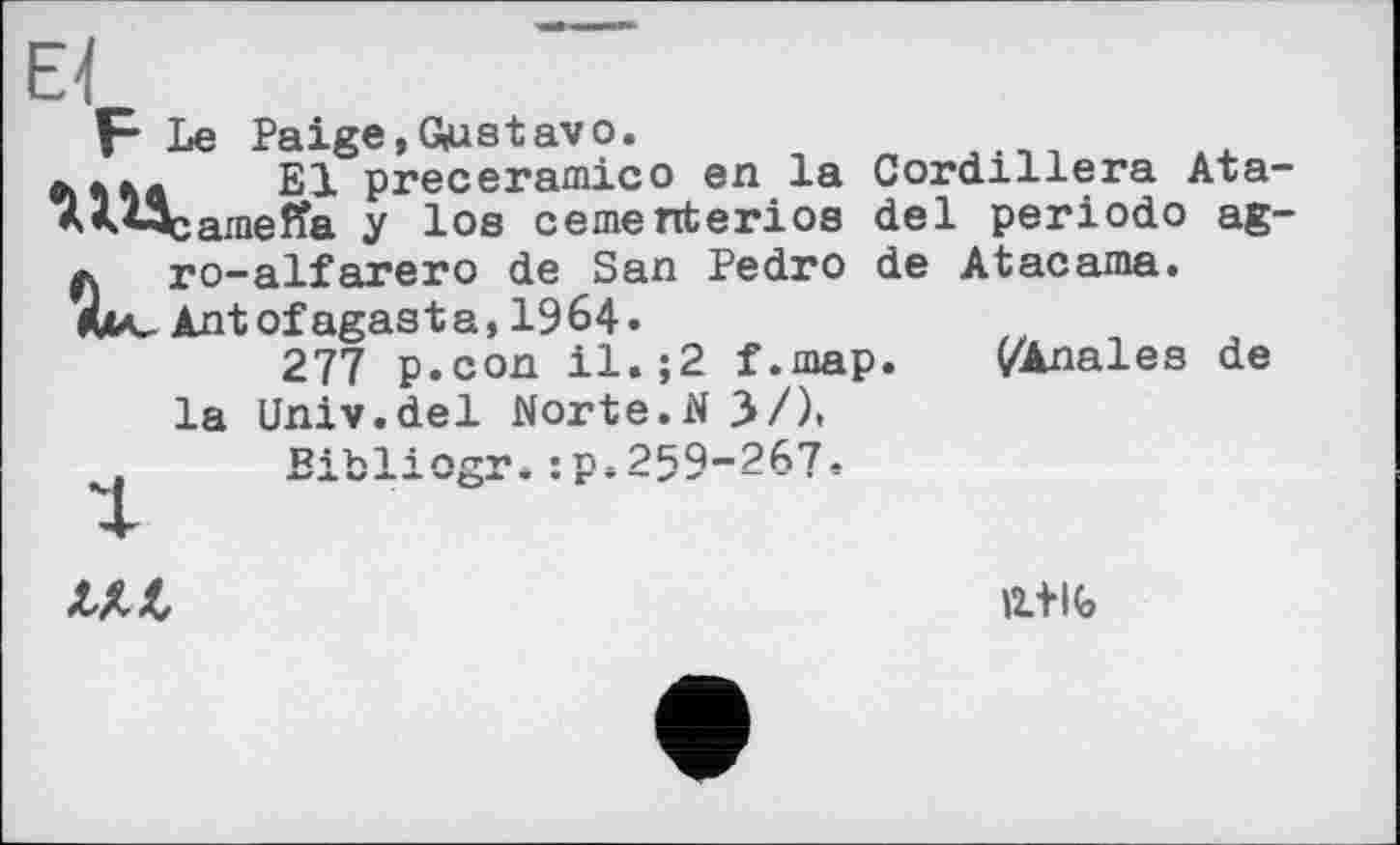 ﻿El
F Le Paige,G(Ustavo.
діл* El preceramico en la Cordillera Ata-AM^ameffa y los cerne nterios del periodo ag-
л ro-alfarero de San Pedro de Atacama. Antofagasta, 1964.
277 p.con il. ;2 f.map. ^Anales de la Univ.del Norte.N 3/).
p.259-267.

11+16